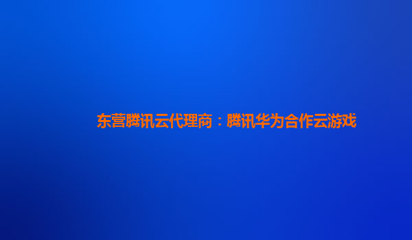 吉林东营腾讯云代理商：腾讯华为合作云游戏