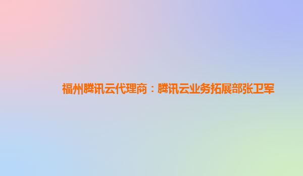 江西福州腾讯云代理商：腾讯云业务拓展部张卫军