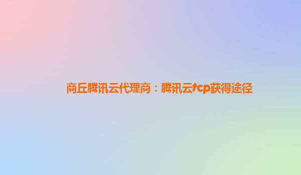 安徽商丘腾讯云代理商：腾讯云tcp获得途径