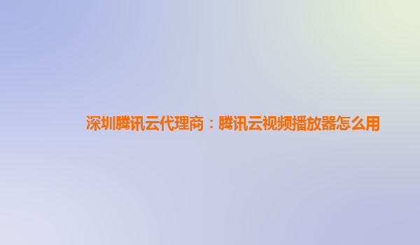 莱芜深圳腾讯云代理商：腾讯云视频播放器怎么用