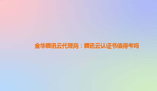 广元金华腾讯云代理商：腾讯云认证书值得考吗