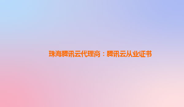 邯郸珠海腾讯云代理商：腾讯云从业证书