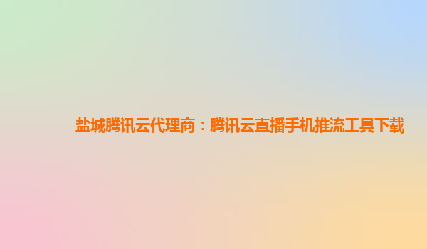 衡阳盐城腾讯云代理商：腾讯云直播手机推流工具下载