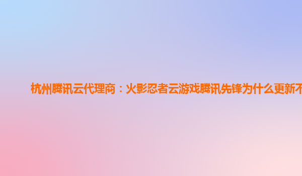 邯郸杭州腾讯云代理商：火影忍者云游戏腾讯先锋为什么更新不了