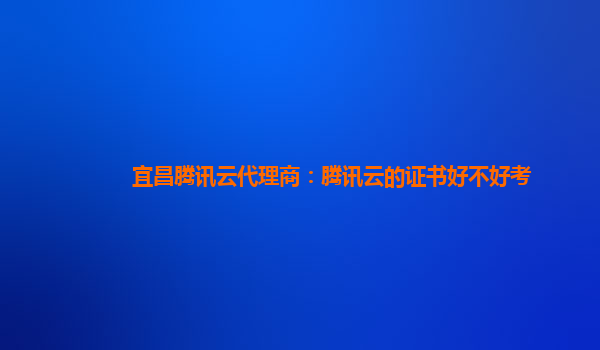 营口宜昌腾讯云代理商：腾讯云的证书好不好考