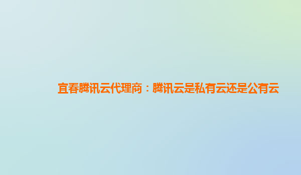 安徽宜春腾讯云代理商：腾讯云是私有云还是公有云