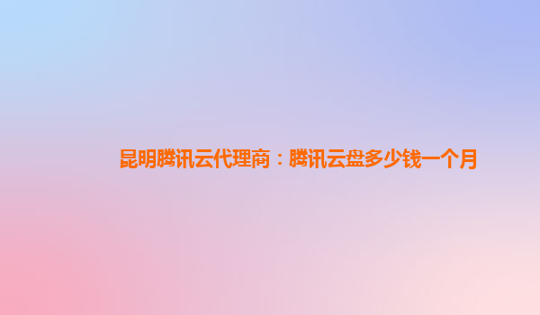 陇南昆明腾讯云代理商：腾讯云盘多少钱一个月