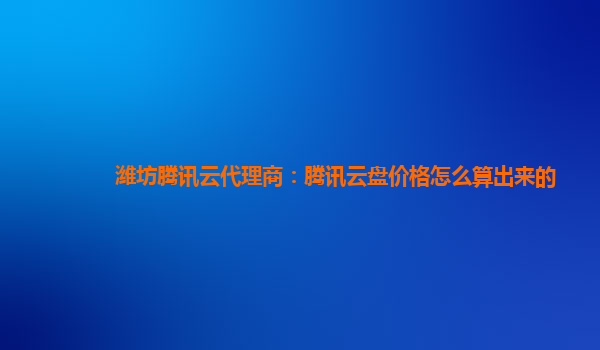 濮阳潍坊腾讯云代理商：腾讯云盘价格怎么算出来的