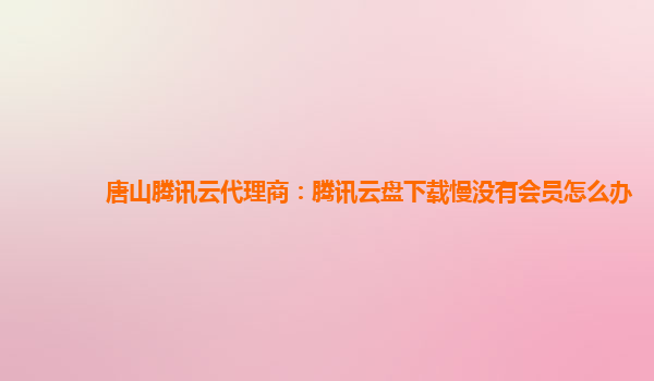 延安唐山腾讯云代理商：腾讯云盘下载慢没有会员怎么办