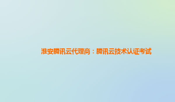 阿拉善盟淮安腾讯云代理商：腾讯云技术认证考试