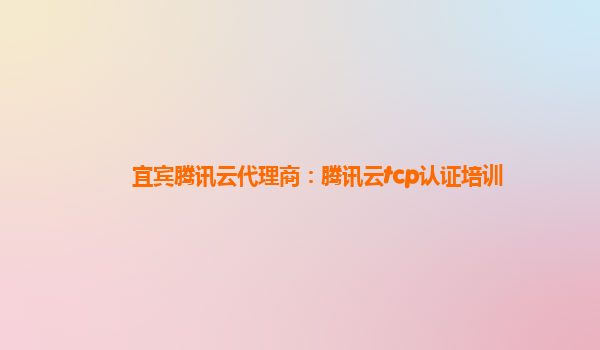 安徽宜宾腾讯云代理商：腾讯云tcp认证培训