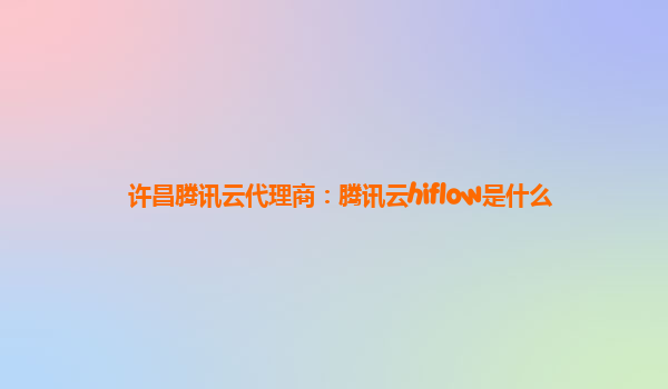 池州许昌腾讯云代理商：腾讯云hiflow是什么
