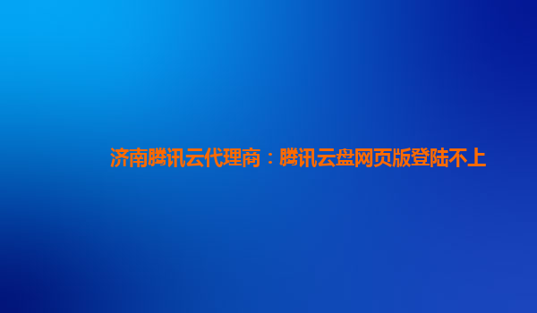 陇南济南腾讯云代理商：腾讯云盘网页版登陆不上