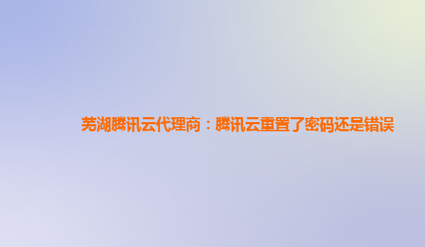 漳州芜湖腾讯云代理商：腾讯云重置了密码还是错误