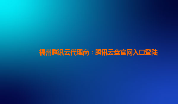 衡阳福州腾讯云代理商：腾讯云盘官网入口登陆