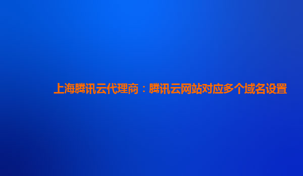 上海腾讯云代理商：腾讯云网站对应多个域名设置